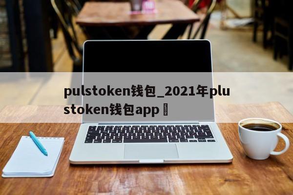 pulstoken钱包_2021年plustoken钱包app✅